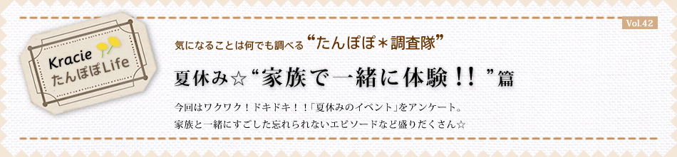 夏休み☆“家族で一緒に体験!!”篇 今回はワクワク!ドキドキ!!「夏休みのイベント」をアンケート。 家族と一緒にすごした忘れられないエピソードなど盛りだくさん☆