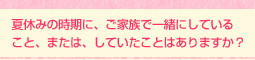 夏休みの時期に、ご家族で一緒にしていること、または、していたことはありますか?