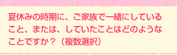 夏休みの時期に、ご家族で一緒にしていること、または、していたことはどのようなことですか? (複数選択)