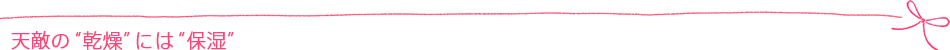 天敵の“乾燥”には“保湿”