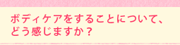 ボディケアをすることについて、どう感じますか?