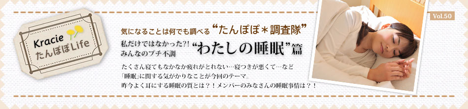 私だけではなかった?!みんなのプチ不調 “わたしの睡眠” 篇 たくさん寝てもなかなか疲れがとれない…寝つきが悪くて…など 「睡眠」に関する気がかりなことが今回のテーマ。 昨今よく耳にする睡眠の質とは?!メンバーのみなさんの睡眠事情は?!