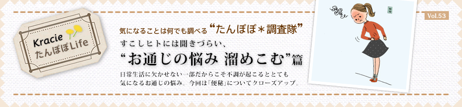 お通じの悩み 溜めこむ篇
日常生活に欠かせない一部だからこそ不調が起こるととても気になるお通じの悩み。今回は「便秘」についてクローズアップ。