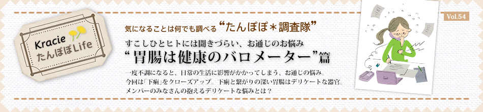 お通じの悩み“胃腸は健康のバロメーター”篇
一度不調になると、日常の生活に影響がかかってしまう、お通じの悩み。今回は「下痢」をクローズアップ。下痢と繋がりの深い胃腸はデリケートな器官。メンバーのみなさんの抱えるデリケートな悩みとは?