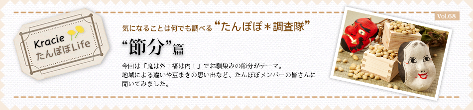 “節分”篇 今回は「鬼は外!福は内!」でお馴染みの節分がテーマ。地域による違いや豆まきの思い出など、たんぽぽメンバーの皆さんに聞いてみました。