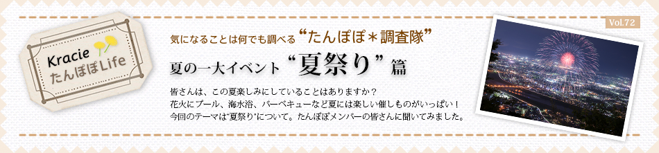 夏の一大イベント“夏祭り”篇 皆さんは、この夏楽しみにしていることはありますか?花火にプール、海水浴、バーベキューなど夏には楽しい催しものがいっぱい! 今回のテーマは“夏祭り”について。たんぽぽメンバーの皆さんに聞いてみました。