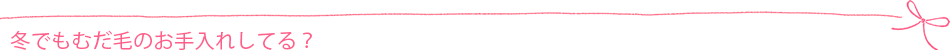 冬でもむだ毛のお手入れしてる?