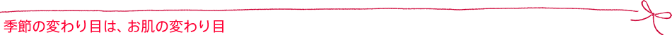 季節の変わり目は、お肌の変わり目